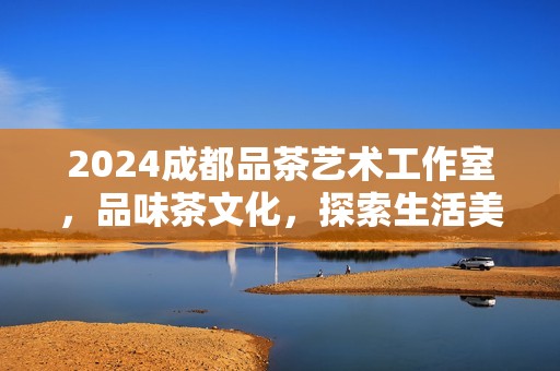 2024成都品茶艺术工作室，品味茶文化，探索生活美学