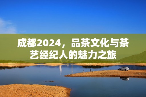 成都2024，品茶文化与茶艺经纪人的魅力之旅