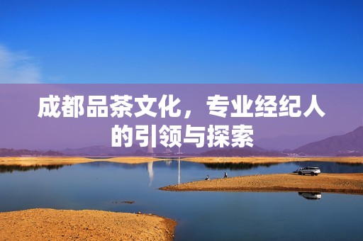 成都品茶文化，专业经纪人的引领与探索