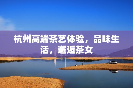 杭州高端茶艺体验，品味生活，邂逅茶女