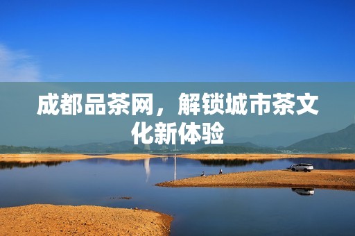 成都品茶网，解锁城市茶文化新体验