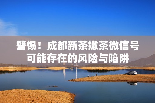 警惕！成都新茶嫩茶微信号可能存在的风险与陷阱