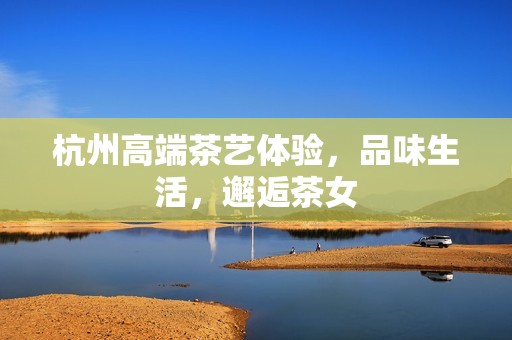 杭州高端茶艺体验，品味生活，邂逅茶女