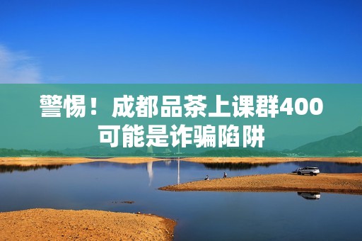 警惕！成都品茶上课群400可能是诈骗陷阱