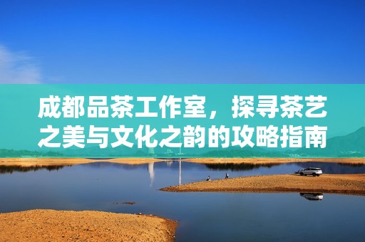 成都品茶工作室，探寻茶艺之美与文化之韵的攻略指南